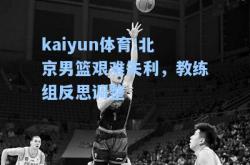 kaiyun体育:北京男篮艰难失利，教练组反思调整