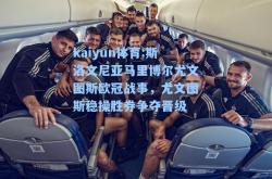 kaiyun体育:斯洛文尼亚马里博尔尤文图斯欧冠战事，尤文图斯稳操胜券争夺晋级