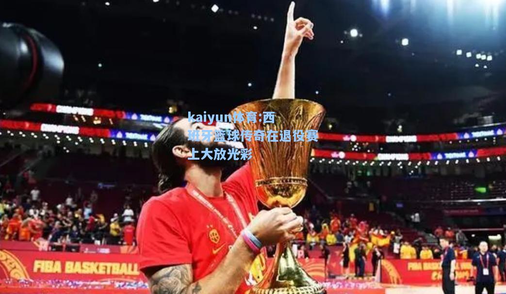 西班牙篮球传奇在退役赛上大放光彩